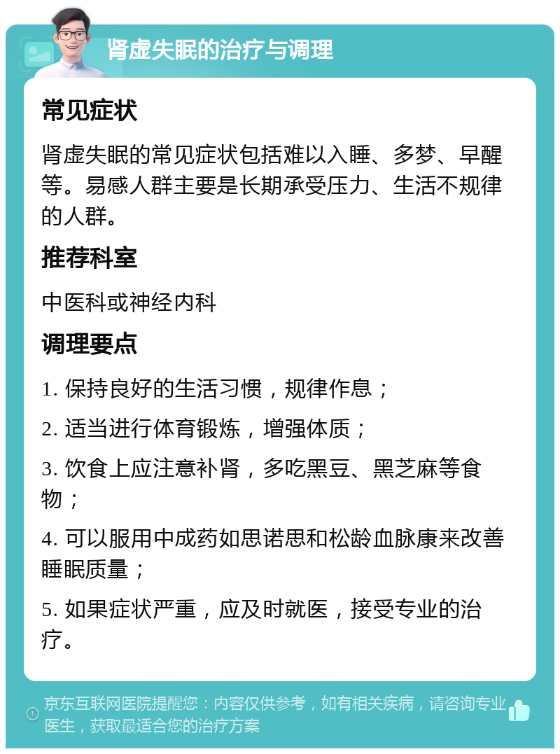 肾虚失眠的治疗与调理 常见症状 肾虚失眠的常见症状包括难以入睡、多梦、早醒等。易感人群主要是长期承受压力、生活不规律的人群。 推荐科室 中医科或神经内科 调理要点 1. 保持良好的生活习惯，规律作息； 2. 适当进行体育锻炼，增强体质； 3. 饮食上应注意补肾，多吃黑豆、黑芝麻等食物； 4. 可以服用中成药如思诺思和松龄血脉康来改善睡眠质量； 5. 如果症状严重，应及时就医，接受专业的治疗。