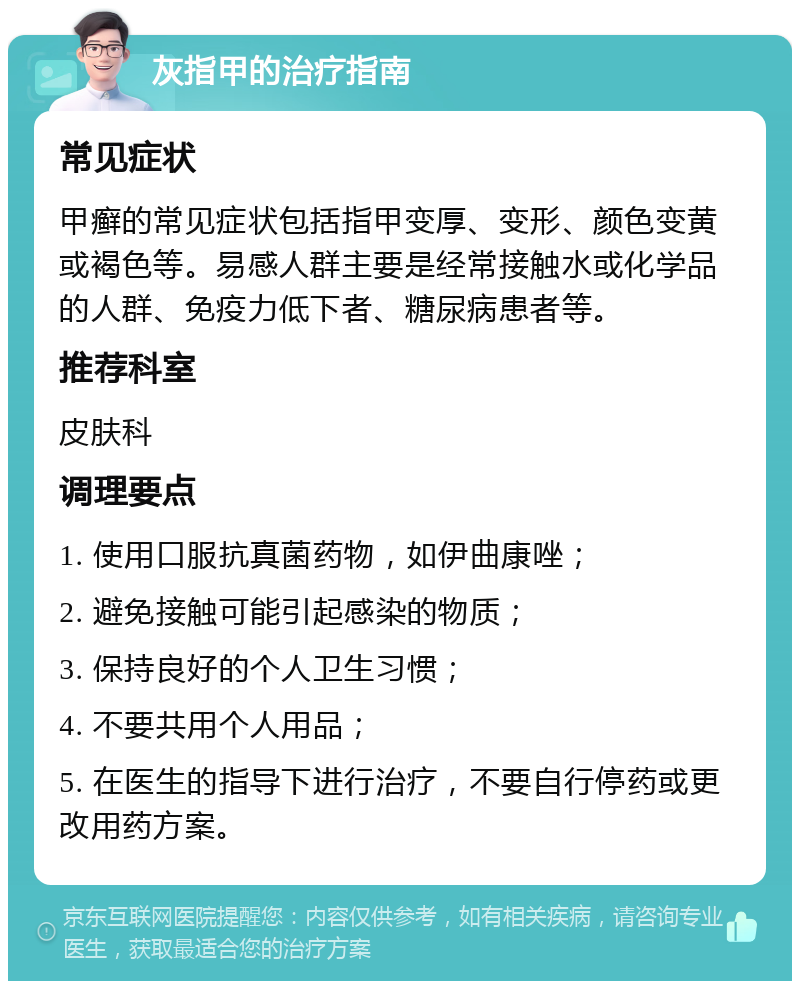 灰指甲的治疗指南 常见症状 甲癣的常见症状包括指甲变厚、变形、颜色变黄或褐色等。易感人群主要是经常接触水或化学品的人群、免疫力低下者、糖尿病患者等。 推荐科室 皮肤科 调理要点 1. 使用口服抗真菌药物，如伊曲康唑； 2. 避免接触可能引起感染的物质； 3. 保持良好的个人卫生习惯； 4. 不要共用个人用品； 5. 在医生的指导下进行治疗，不要自行停药或更改用药方案。