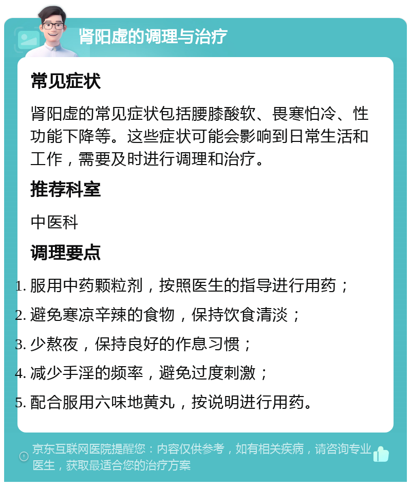 肾阳虚的调理与治疗 常见症状 肾阳虚的常见症状包括腰膝酸软、畏寒怕冷、性功能下降等。这些症状可能会影响到日常生活和工作，需要及时进行调理和治疗。 推荐科室 中医科 调理要点 服用中药颗粒剂，按照医生的指导进行用药； 避免寒凉辛辣的食物，保持饮食清淡； 少熬夜，保持良好的作息习惯； 减少手淫的频率，避免过度刺激； 配合服用六味地黄丸，按说明进行用药。