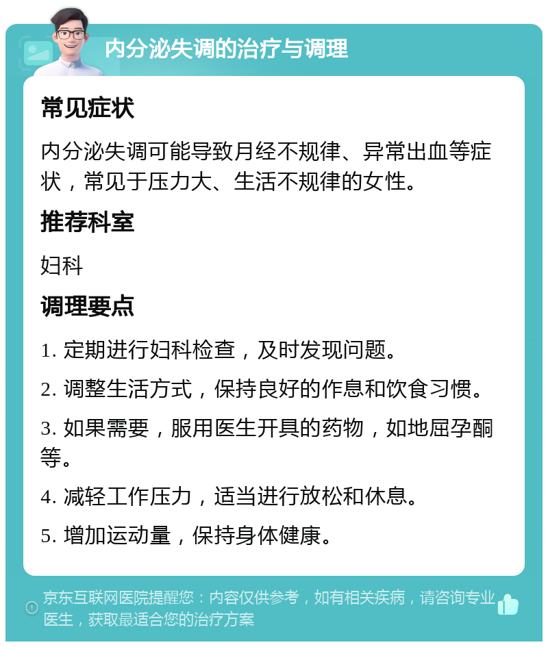 内分泌失调的治疗与调理 常见症状 内分泌失调可能导致月经不规律、异常出血等症状，常见于压力大、生活不规律的女性。 推荐科室 妇科 调理要点 1. 定期进行妇科检查，及时发现问题。 2. 调整生活方式，保持良好的作息和饮食习惯。 3. 如果需要，服用医生开具的药物，如地屈孕酮等。 4. 减轻工作压力，适当进行放松和休息。 5. 增加运动量，保持身体健康。