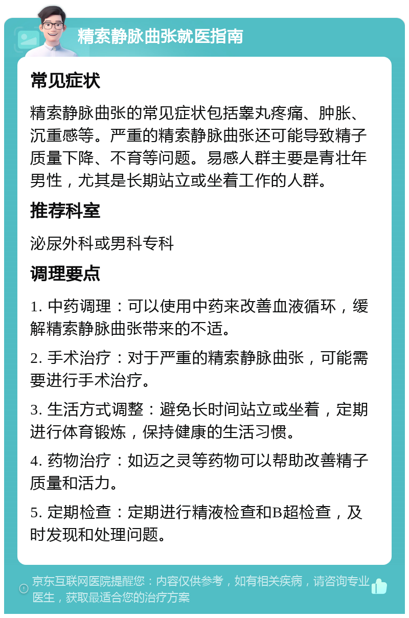 精索静脉曲张就医指南 常见症状 精索静脉曲张的常见症状包括睾丸疼痛、肿胀、沉重感等。严重的精索静脉曲张还可能导致精子质量下降、不育等问题。易感人群主要是青壮年男性，尤其是长期站立或坐着工作的人群。 推荐科室 泌尿外科或男科专科 调理要点 1. 中药调理：可以使用中药来改善血液循环，缓解精索静脉曲张带来的不适。 2. 手术治疗：对于严重的精索静脉曲张，可能需要进行手术治疗。 3. 生活方式调整：避免长时间站立或坐着，定期进行体育锻炼，保持健康的生活习惯。 4. 药物治疗：如迈之灵等药物可以帮助改善精子质量和活力。 5. 定期检查：定期进行精液检查和B超检查，及时发现和处理问题。