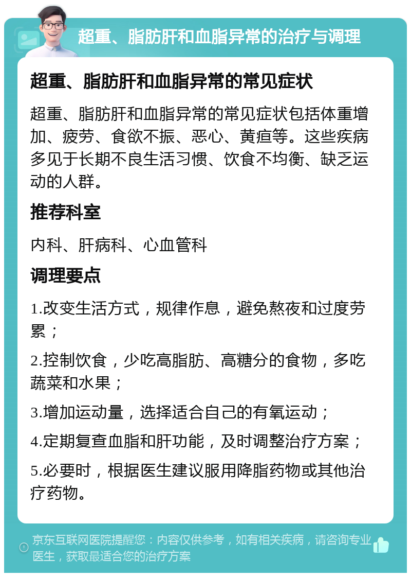 超重、脂肪肝和血脂异常的治疗与调理 超重、脂肪肝和血脂异常的常见症状 超重、脂肪肝和血脂异常的常见症状包括体重增加、疲劳、食欲不振、恶心、黄疸等。这些疾病多见于长期不良生活习惯、饮食不均衡、缺乏运动的人群。 推荐科室 内科、肝病科、心血管科 调理要点 1.改变生活方式，规律作息，避免熬夜和过度劳累； 2.控制饮食，少吃高脂肪、高糖分的食物，多吃蔬菜和水果； 3.增加运动量，选择适合自己的有氧运动； 4.定期复查血脂和肝功能，及时调整治疗方案； 5.必要时，根据医生建议服用降脂药物或其他治疗药物。