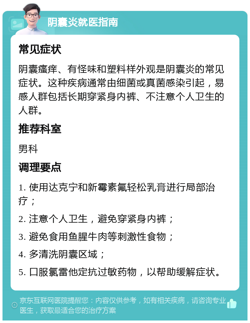 阴囊炎就医指南 常见症状 阴囊瘙痒、有怪味和塑料样外观是阴囊炎的常见症状。这种疾病通常由细菌或真菌感染引起，易感人群包括长期穿紧身内裤、不注意个人卫生的人群。 推荐科室 男科 调理要点 1. 使用达克宁和新霉素氟轻松乳膏进行局部治疗； 2. 注意个人卫生，避免穿紧身内裤； 3. 避免食用鱼腥牛肉等刺激性食物； 4. 多清洗阴囊区域； 5. 口服氯雷他定抗过敏药物，以帮助缓解症状。