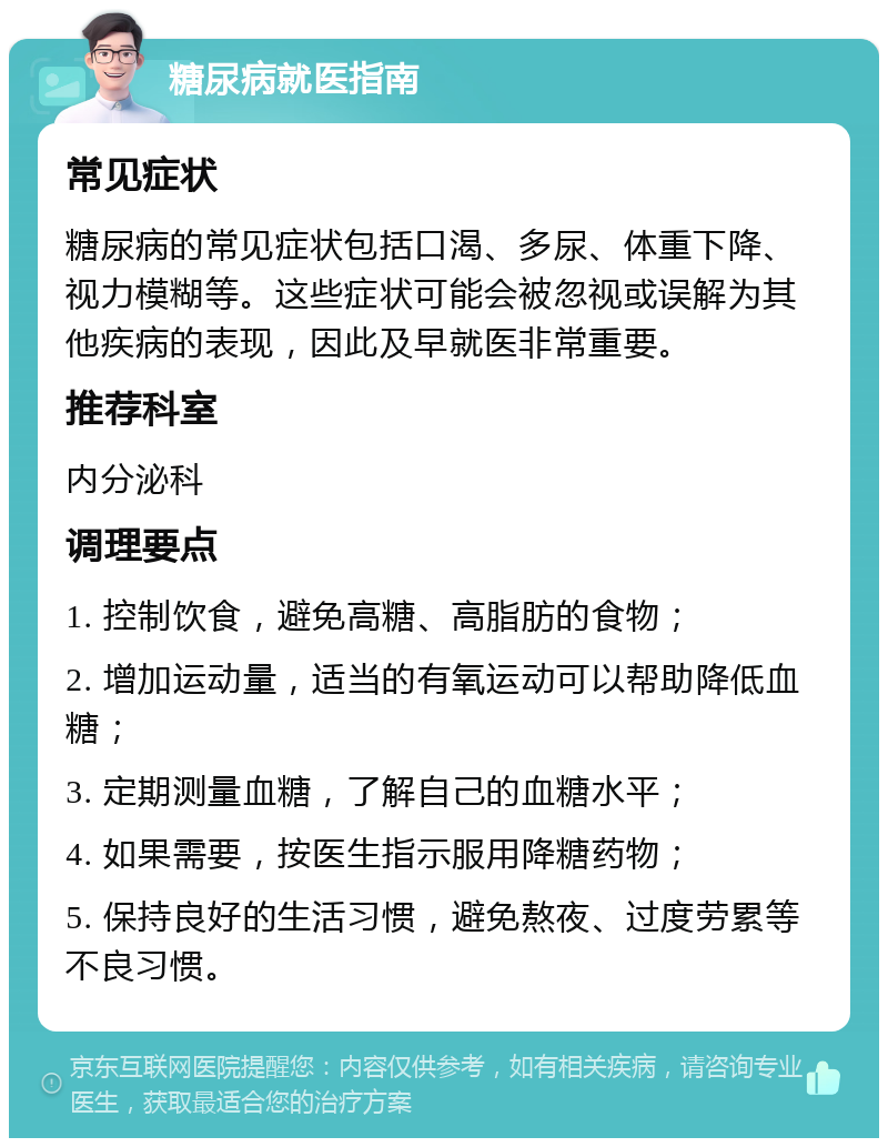 糖尿病就医指南 常见症状 糖尿病的常见症状包括口渴、多尿、体重下降、视力模糊等。这些症状可能会被忽视或误解为其他疾病的表现，因此及早就医非常重要。 推荐科室 内分泌科 调理要点 1. 控制饮食，避免高糖、高脂肪的食物； 2. 增加运动量，适当的有氧运动可以帮助降低血糖； 3. 定期测量血糖，了解自己的血糖水平； 4. 如果需要，按医生指示服用降糖药物； 5. 保持良好的生活习惯，避免熬夜、过度劳累等不良习惯。