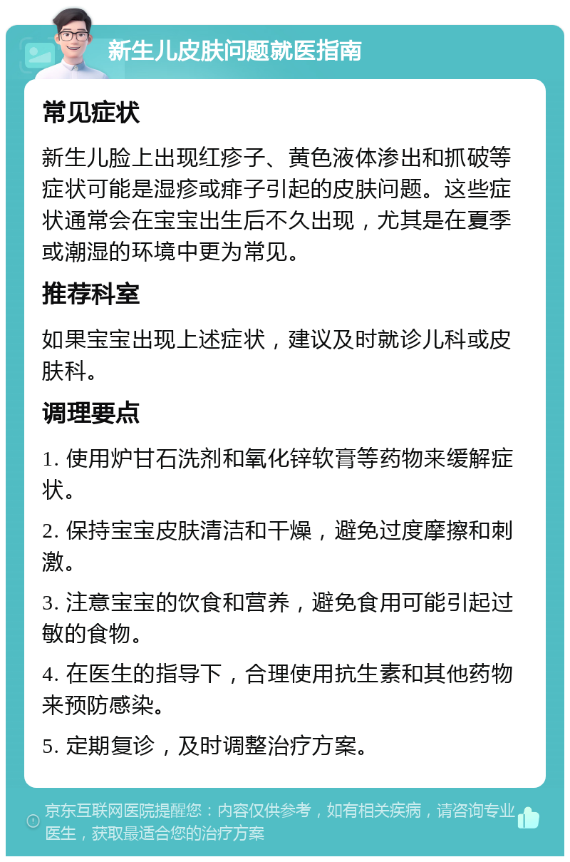 新生儿皮肤问题就医指南 常见症状 新生儿脸上出现红疹子、黄色液体渗出和抓破等症状可能是湿疹或痱子引起的皮肤问题。这些症状通常会在宝宝出生后不久出现，尤其是在夏季或潮湿的环境中更为常见。 推荐科室 如果宝宝出现上述症状，建议及时就诊儿科或皮肤科。 调理要点 1. 使用炉甘石洗剂和氧化锌软膏等药物来缓解症状。 2. 保持宝宝皮肤清洁和干燥，避免过度摩擦和刺激。 3. 注意宝宝的饮食和营养，避免食用可能引起过敏的食物。 4. 在医生的指导下，合理使用抗生素和其他药物来预防感染。 5. 定期复诊，及时调整治疗方案。