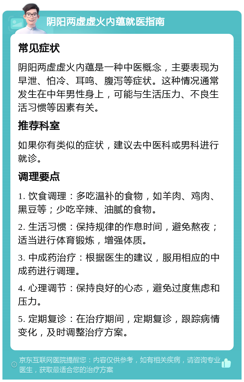 阴阳两虚虚火內蕴就医指南 常见症状 阴阳两虚虚火內蕴是一种中医概念，主要表现为早泄、怕冷、耳鸣、腹泻等症状。这种情况通常发生在中年男性身上，可能与生活压力、不良生活习惯等因素有关。 推荐科室 如果你有类似的症状，建议去中医科或男科进行就诊。 调理要点 1. 饮食调理：多吃温补的食物，如羊肉、鸡肉、黑豆等；少吃辛辣、油腻的食物。 2. 生活习惯：保持规律的作息时间，避免熬夜；适当进行体育锻炼，增强体质。 3. 中成药治疗：根据医生的建议，服用相应的中成药进行调理。 4. 心理调节：保持良好的心态，避免过度焦虑和压力。 5. 定期复诊：在治疗期间，定期复诊，跟踪病情变化，及时调整治疗方案。