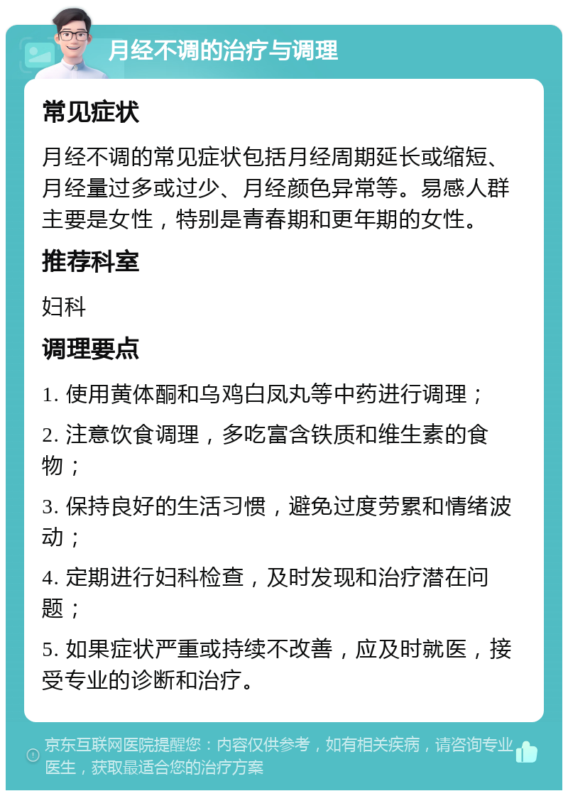 月经不调的治疗与调理 常见症状 月经不调的常见症状包括月经周期延长或缩短、月经量过多或过少、月经颜色异常等。易感人群主要是女性，特别是青春期和更年期的女性。 推荐科室 妇科 调理要点 1. 使用黄体酮和乌鸡白凤丸等中药进行调理； 2. 注意饮食调理，多吃富含铁质和维生素的食物； 3. 保持良好的生活习惯，避免过度劳累和情绪波动； 4. 定期进行妇科检查，及时发现和治疗潜在问题； 5. 如果症状严重或持续不改善，应及时就医，接受专业的诊断和治疗。