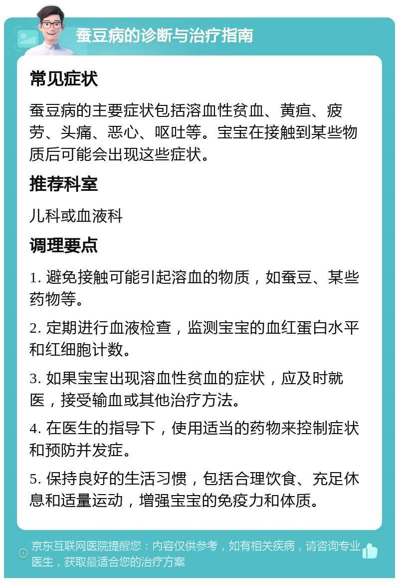 蚕豆病的诊断与治疗指南 常见症状 蚕豆病的主要症状包括溶血性贫血、黄疸、疲劳、头痛、恶心、呕吐等。宝宝在接触到某些物质后可能会出现这些症状。 推荐科室 儿科或血液科 调理要点 1. 避免接触可能引起溶血的物质，如蚕豆、某些药物等。 2. 定期进行血液检查，监测宝宝的血红蛋白水平和红细胞计数。 3. 如果宝宝出现溶血性贫血的症状，应及时就医，接受输血或其他治疗方法。 4. 在医生的指导下，使用适当的药物来控制症状和预防并发症。 5. 保持良好的生活习惯，包括合理饮食、充足休息和适量运动，增强宝宝的免疫力和体质。