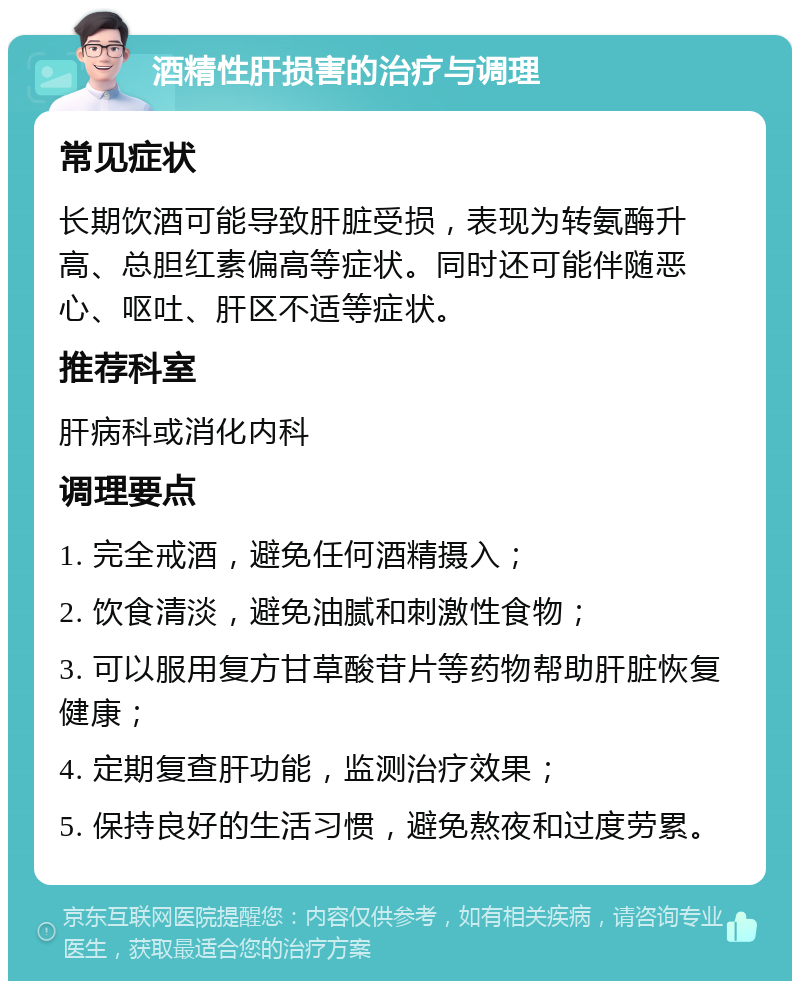 酒精性肝损害的治疗与调理 常见症状 长期饮酒可能导致肝脏受损，表现为转氨酶升高、总胆红素偏高等症状。同时还可能伴随恶心、呕吐、肝区不适等症状。 推荐科室 肝病科或消化内科 调理要点 1. 完全戒酒，避免任何酒精摄入； 2. 饮食清淡，避免油腻和刺激性食物； 3. 可以服用复方甘草酸苷片等药物帮助肝脏恢复健康； 4. 定期复查肝功能，监测治疗效果； 5. 保持良好的生活习惯，避免熬夜和过度劳累。