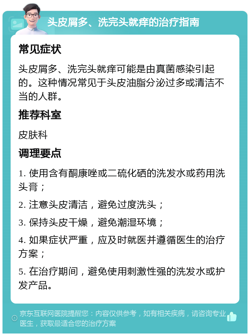 头皮屑多、洗完头就痒的治疗指南 常见症状 头皮屑多、洗完头就痒可能是由真菌感染引起的。这种情况常见于头皮油脂分泌过多或清洁不当的人群。 推荐科室 皮肤科 调理要点 1. 使用含有酮康唑或二硫化硒的洗发水或药用洗头膏； 2. 注意头皮清洁，避免过度洗头； 3. 保持头皮干燥，避免潮湿环境； 4. 如果症状严重，应及时就医并遵循医生的治疗方案； 5. 在治疗期间，避免使用刺激性强的洗发水或护发产品。