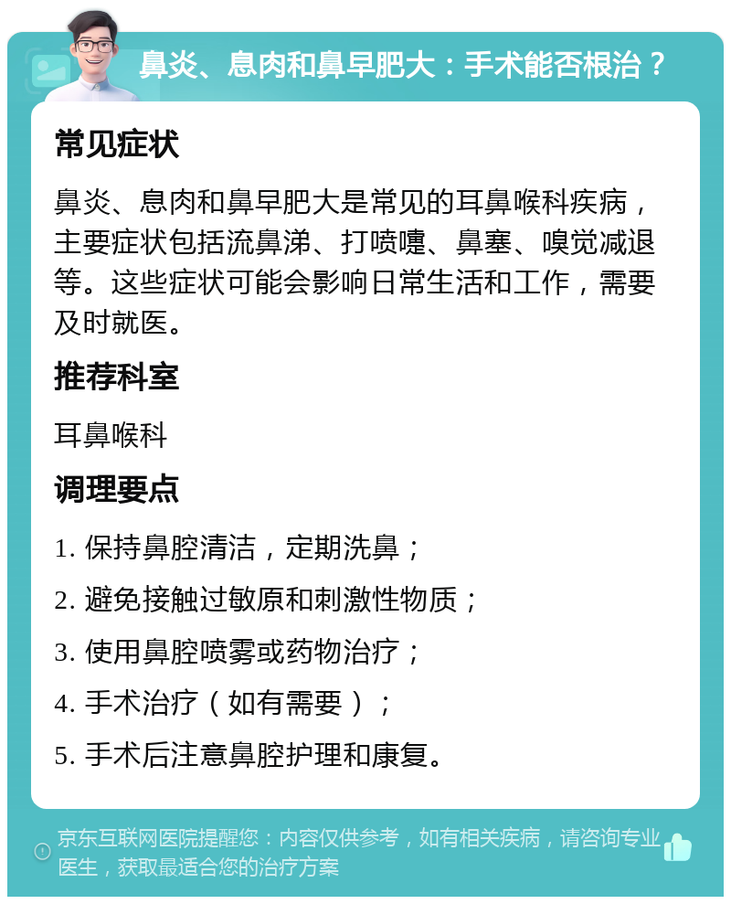 鼻炎、息肉和鼻早肥大：手术能否根治？ 常见症状 鼻炎、息肉和鼻早肥大是常见的耳鼻喉科疾病，主要症状包括流鼻涕、打喷嚏、鼻塞、嗅觉减退等。这些症状可能会影响日常生活和工作，需要及时就医。 推荐科室 耳鼻喉科 调理要点 1. 保持鼻腔清洁，定期洗鼻； 2. 避免接触过敏原和刺激性物质； 3. 使用鼻腔喷雾或药物治疗； 4. 手术治疗（如有需要）； 5. 手术后注意鼻腔护理和康复。