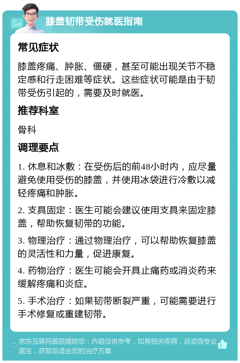 膝盖韧带受伤就医指南 常见症状 膝盖疼痛、肿胀、僵硬，甚至可能出现关节不稳定感和行走困难等症状。这些症状可能是由于韧带受伤引起的，需要及时就医。 推荐科室 骨科 调理要点 1. 休息和冰敷：在受伤后的前48小时内，应尽量避免使用受伤的膝盖，并使用冰袋进行冷敷以减轻疼痛和肿胀。 2. 支具固定：医生可能会建议使用支具来固定膝盖，帮助恢复韧带的功能。 3. 物理治疗：通过物理治疗，可以帮助恢复膝盖的灵活性和力量，促进康复。 4. 药物治疗：医生可能会开具止痛药或消炎药来缓解疼痛和炎症。 5. 手术治疗：如果韧带断裂严重，可能需要进行手术修复或重建韧带。