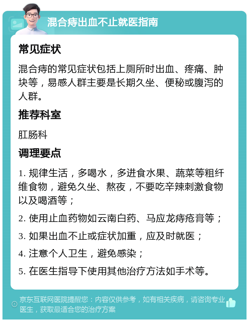 混合痔出血不止就医指南 常见症状 混合痔的常见症状包括上厕所时出血、疼痛、肿块等，易感人群主要是长期久坐、便秘或腹泻的人群。 推荐科室 肛肠科 调理要点 1. 规律生活，多喝水，多进食水果、蔬菜等粗纤维食物，避免久坐、熬夜，不要吃辛辣刺激食物以及喝酒等； 2. 使用止血药物如云南白药、马应龙痔疮膏等； 3. 如果出血不止或症状加重，应及时就医； 4. 注意个人卫生，避免感染； 5. 在医生指导下使用其他治疗方法如手术等。