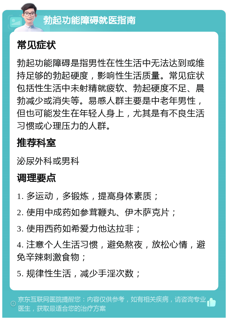 勃起功能障碍就医指南 常见症状 勃起功能障碍是指男性在性生活中无法达到或维持足够的勃起硬度，影响性生活质量。常见症状包括性生活中未射精就疲软、勃起硬度不足、晨勃减少或消失等。易感人群主要是中老年男性，但也可能发生在年轻人身上，尤其是有不良生活习惯或心理压力的人群。 推荐科室 泌尿外科或男科 调理要点 1. 多运动，多锻炼，提高身体素质； 2. 使用中成药如参茸鞭丸、伊木萨克片； 3. 使用西药如希爱力他达拉非； 4. 注意个人生活习惯，避免熬夜，放松心情，避免辛辣刺激食物； 5. 规律性生活，减少手淫次数；