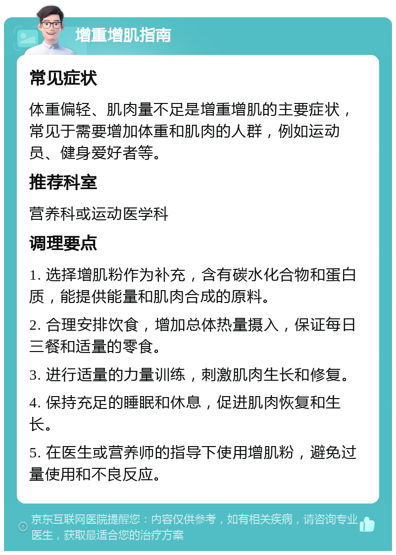 增重增肌指南 常见症状 体重偏轻、肌肉量不足是增重增肌的主要症状，常见于需要增加体重和肌肉的人群，例如运动员、健身爱好者等。 推荐科室 营养科或运动医学科 调理要点 1. 选择增肌粉作为补充，含有碳水化合物和蛋白质，能提供能量和肌肉合成的原料。 2. 合理安排饮食，增加总体热量摄入，保证每日三餐和适量的零食。 3. 进行适量的力量训练，刺激肌肉生长和修复。 4. 保持充足的睡眠和休息，促进肌肉恢复和生长。 5. 在医生或营养师的指导下使用增肌粉，避免过量使用和不良反应。