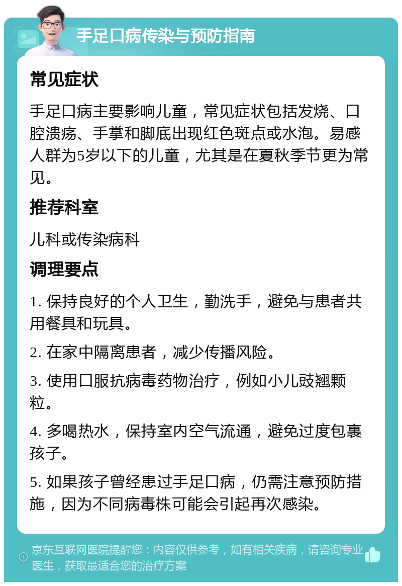 手足口病传染与预防指南 常见症状 手足口病主要影响儿童，常见症状包括发烧、口腔溃疡、手掌和脚底出现红色斑点或水泡。易感人群为5岁以下的儿童，尤其是在夏秋季节更为常见。 推荐科室 儿科或传染病科 调理要点 1. 保持良好的个人卫生，勤洗手，避免与患者共用餐具和玩具。 2. 在家中隔离患者，减少传播风险。 3. 使用口服抗病毒药物治疗，例如小儿豉翘颗粒。 4. 多喝热水，保持室内空气流通，避免过度包裹孩子。 5. 如果孩子曾经患过手足口病，仍需注意预防措施，因为不同病毒株可能会引起再次感染。