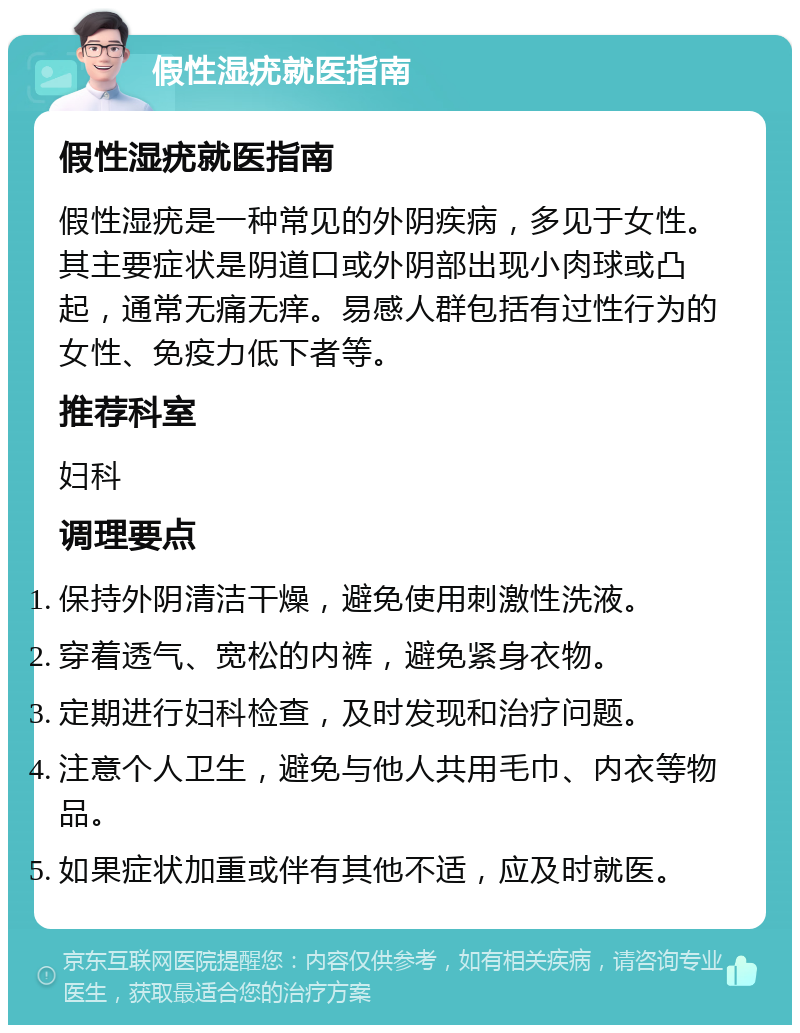 假性湿疣就医指南 假性湿疣就医指南 假性湿疣是一种常见的外阴疾病，多见于女性。其主要症状是阴道口或外阴部出现小肉球或凸起，通常无痛无痒。易感人群包括有过性行为的女性、免疫力低下者等。 推荐科室 妇科 调理要点 保持外阴清洁干燥，避免使用刺激性洗液。 穿着透气、宽松的内裤，避免紧身衣物。 定期进行妇科检查，及时发现和治疗问题。 注意个人卫生，避免与他人共用毛巾、内衣等物品。 如果症状加重或伴有其他不适，应及时就医。