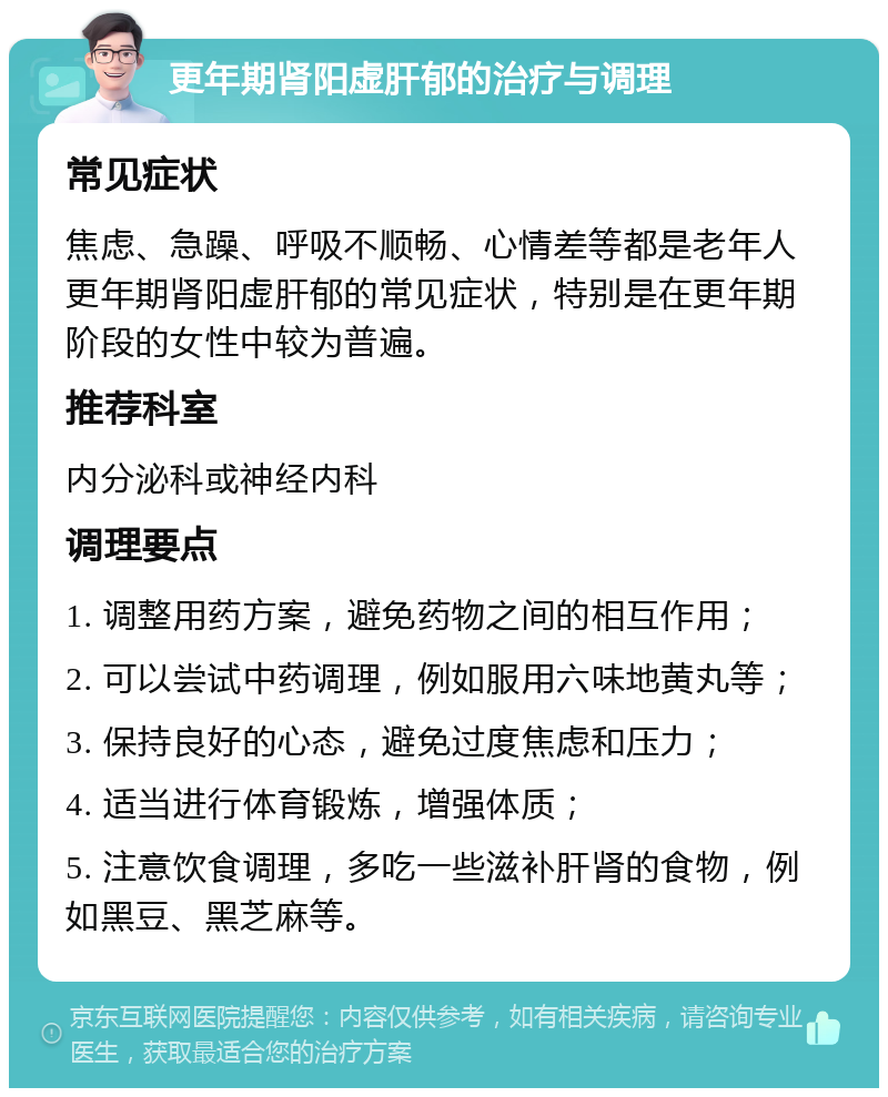 更年期肾阳虚肝郁的治疗与调理 常见症状 焦虑、急躁、呼吸不顺畅、心情差等都是老年人更年期肾阳虚肝郁的常见症状，特别是在更年期阶段的女性中较为普遍。 推荐科室 内分泌科或神经内科 调理要点 1. 调整用药方案，避免药物之间的相互作用； 2. 可以尝试中药调理，例如服用六味地黄丸等； 3. 保持良好的心态，避免过度焦虑和压力； 4. 适当进行体育锻炼，增强体质； 5. 注意饮食调理，多吃一些滋补肝肾的食物，例如黑豆、黑芝麻等。