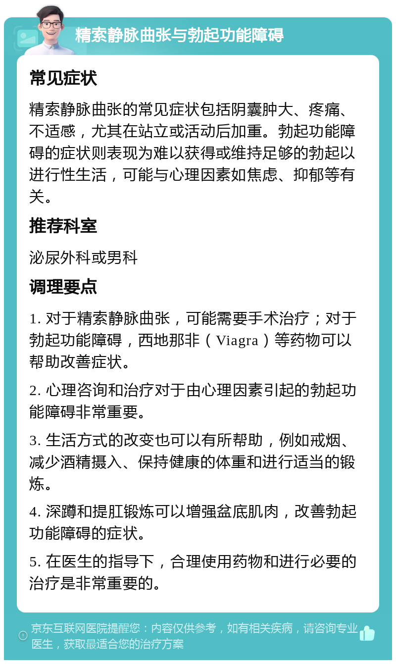 精索静脉曲张与勃起功能障碍 常见症状 精索静脉曲张的常见症状包括阴囊肿大、疼痛、不适感，尤其在站立或活动后加重。勃起功能障碍的症状则表现为难以获得或维持足够的勃起以进行性生活，可能与心理因素如焦虑、抑郁等有关。 推荐科室 泌尿外科或男科 调理要点 1. 对于精索静脉曲张，可能需要手术治疗；对于勃起功能障碍，西地那非（Viagra）等药物可以帮助改善症状。 2. 心理咨询和治疗对于由心理因素引起的勃起功能障碍非常重要。 3. 生活方式的改变也可以有所帮助，例如戒烟、减少酒精摄入、保持健康的体重和进行适当的锻炼。 4. 深蹲和提肛锻炼可以增强盆底肌肉，改善勃起功能障碍的症状。 5. 在医生的指导下，合理使用药物和进行必要的治疗是非常重要的。