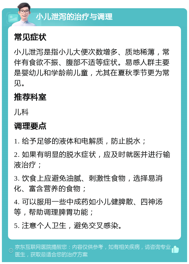 小儿泄泻的治疗与调理 常见症状 小儿泄泻是指小儿大便次数增多、质地稀薄，常伴有食欲不振、腹部不适等症状。易感人群主要是婴幼儿和学龄前儿童，尤其在夏秋季节更为常见。 推荐科室 儿科 调理要点 1. 给予足够的液体和电解质，防止脱水； 2. 如果有明显的脱水症状，应及时就医并进行输液治疗； 3. 饮食上应避免油腻、刺激性食物，选择易消化、富含营养的食物； 4. 可以服用一些中成药如小儿健脾散、四神汤等，帮助调理脾胃功能； 5. 注意个人卫生，避免交叉感染。