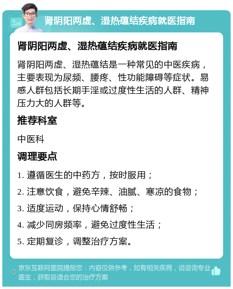 肾阴阳两虚、湿热蕴结疾病就医指南 肾阴阳两虚、湿热蕴结疾病就医指南 肾阴阳两虚、湿热蕴结是一种常见的中医疾病，主要表现为尿频、腰疼、性功能障碍等症状。易感人群包括长期手淫或过度性生活的人群、精神压力大的人群等。 推荐科室 中医科 调理要点 1. 遵循医生的中药方，按时服用； 2. 注意饮食，避免辛辣、油腻、寒凉的食物； 3. 适度运动，保持心情舒畅； 4. 减少同房频率，避免过度性生活； 5. 定期复诊，调整治疗方案。