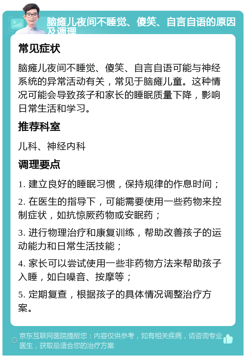 脑瘫儿夜间不睡觉、傻笑、自言自语的原因及调理 常见症状 脑瘫儿夜间不睡觉、傻笑、自言自语可能与神经系统的异常活动有关，常见于脑瘫儿童。这种情况可能会导致孩子和家长的睡眠质量下降，影响日常生活和学习。 推荐科室 儿科、神经内科 调理要点 1. 建立良好的睡眠习惯，保持规律的作息时间； 2. 在医生的指导下，可能需要使用一些药物来控制症状，如抗惊厥药物或安眠药； 3. 进行物理治疗和康复训练，帮助改善孩子的运动能力和日常生活技能； 4. 家长可以尝试使用一些非药物方法来帮助孩子入睡，如白噪音、按摩等； 5. 定期复查，根据孩子的具体情况调整治疗方案。