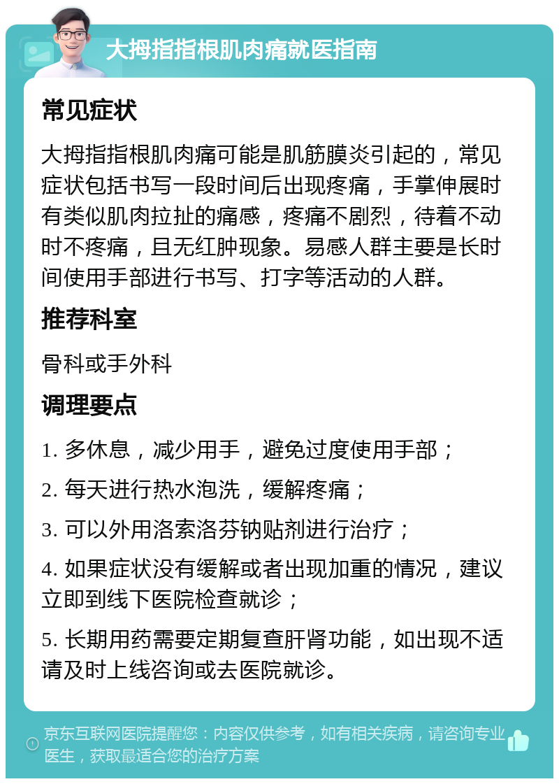 大拇指指根肌肉痛就医指南 常见症状 大拇指指根肌肉痛可能是肌筋膜炎引起的，常见症状包括书写一段时间后出现疼痛，手掌伸展时有类似肌肉拉扯的痛感，疼痛不剧烈，待着不动时不疼痛，且无红肿现象。易感人群主要是长时间使用手部进行书写、打字等活动的人群。 推荐科室 骨科或手外科 调理要点 1. 多休息，减少用手，避免过度使用手部； 2. 每天进行热水泡洗，缓解疼痛； 3. 可以外用洛索洛芬钠贴剂进行治疗； 4. 如果症状没有缓解或者出现加重的情况，建议立即到线下医院检查就诊； 5. 长期用药需要定期复查肝肾功能，如出现不适请及时上线咨询或去医院就诊。