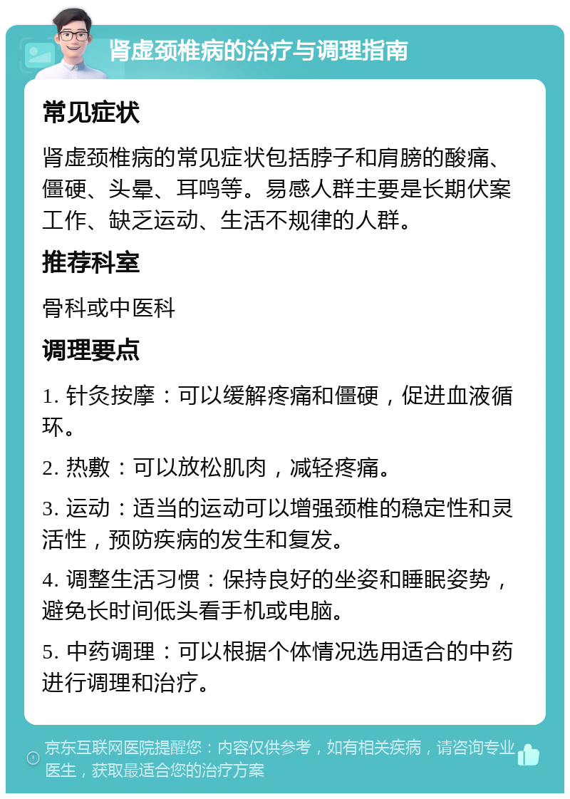 肾虚颈椎病的治疗与调理指南 常见症状 肾虚颈椎病的常见症状包括脖子和肩膀的酸痛、僵硬、头晕、耳鸣等。易感人群主要是长期伏案工作、缺乏运动、生活不规律的人群。 推荐科室 骨科或中医科 调理要点 1. 针灸按摩：可以缓解疼痛和僵硬，促进血液循环。 2. 热敷：可以放松肌肉，减轻疼痛。 3. 运动：适当的运动可以增强颈椎的稳定性和灵活性，预防疾病的发生和复发。 4. 调整生活习惯：保持良好的坐姿和睡眠姿势，避免长时间低头看手机或电脑。 5. 中药调理：可以根据个体情况选用适合的中药进行调理和治疗。