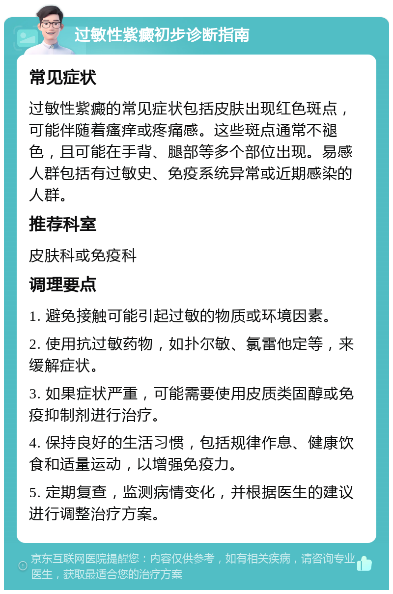 过敏性紫癜初步诊断指南 常见症状 过敏性紫癜的常见症状包括皮肤出现红色斑点，可能伴随着瘙痒或疼痛感。这些斑点通常不褪色，且可能在手背、腿部等多个部位出现。易感人群包括有过敏史、免疫系统异常或近期感染的人群。 推荐科室 皮肤科或免疫科 调理要点 1. 避免接触可能引起过敏的物质或环境因素。 2. 使用抗过敏药物，如扑尔敏、氯雷他定等，来缓解症状。 3. 如果症状严重，可能需要使用皮质类固醇或免疫抑制剂进行治疗。 4. 保持良好的生活习惯，包括规律作息、健康饮食和适量运动，以增强免疫力。 5. 定期复查，监测病情变化，并根据医生的建议进行调整治疗方案。