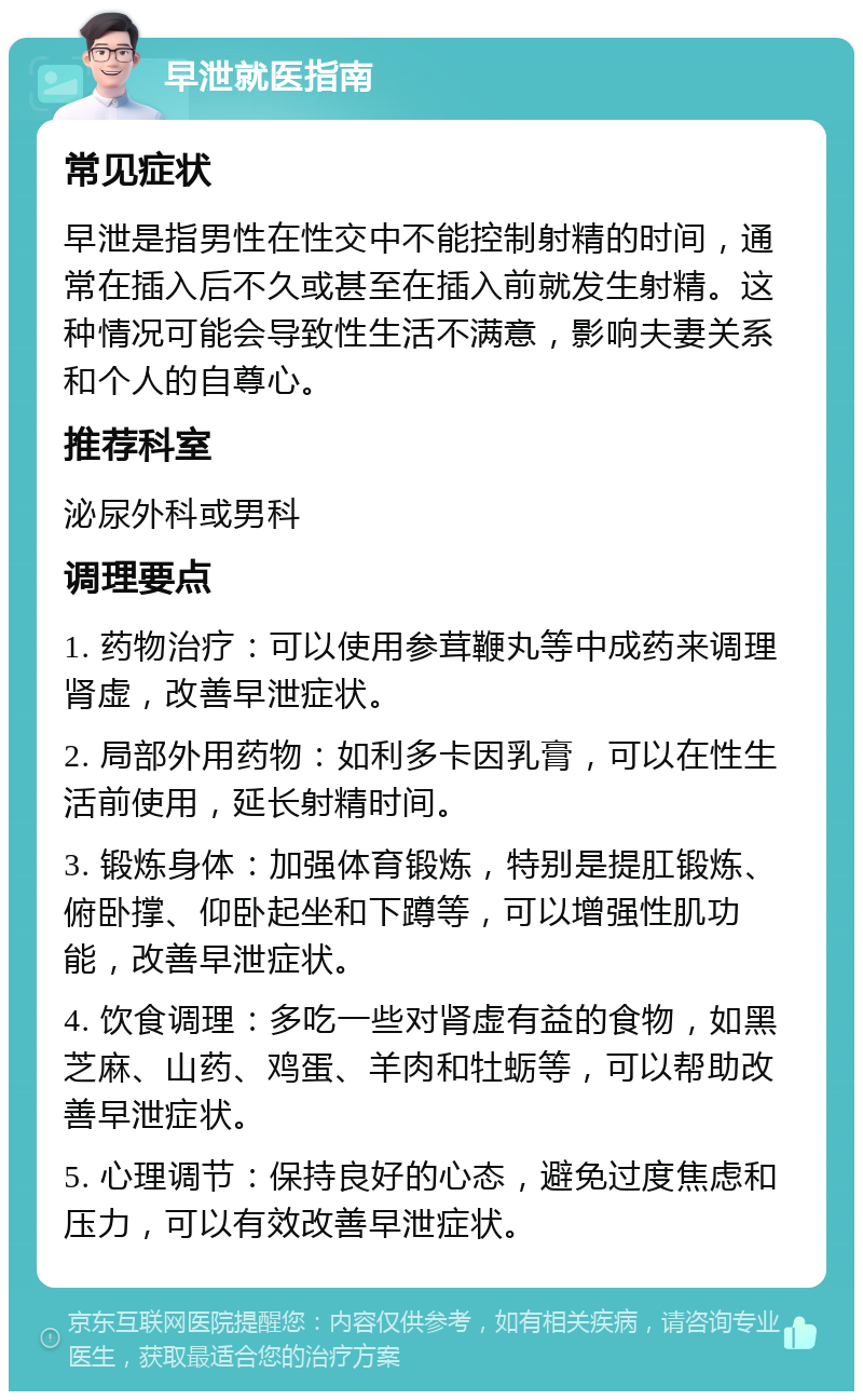 早泄就医指南 常见症状 早泄是指男性在性交中不能控制射精的时间，通常在插入后不久或甚至在插入前就发生射精。这种情况可能会导致性生活不满意，影响夫妻关系和个人的自尊心。 推荐科室 泌尿外科或男科 调理要点 1. 药物治疗：可以使用参茸鞭丸等中成药来调理肾虚，改善早泄症状。 2. 局部外用药物：如利多卡因乳膏，可以在性生活前使用，延长射精时间。 3. 锻炼身体：加强体育锻炼，特别是提肛锻炼、俯卧撑、仰卧起坐和下蹲等，可以增强性肌功能，改善早泄症状。 4. 饮食调理：多吃一些对肾虚有益的食物，如黑芝麻、山药、鸡蛋、羊肉和牡蛎等，可以帮助改善早泄症状。 5. 心理调节：保持良好的心态，避免过度焦虑和压力，可以有效改善早泄症状。