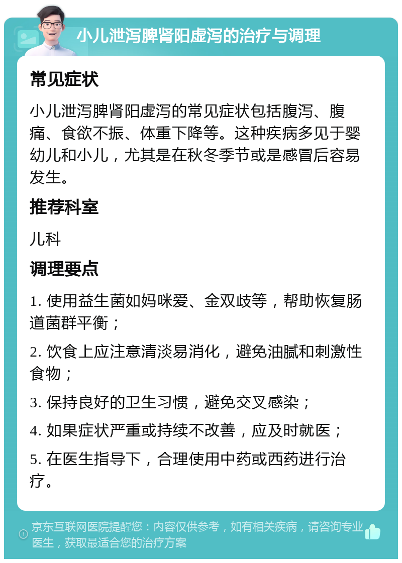 小儿泄泻脾肾阳虚泻的治疗与调理 常见症状 小儿泄泻脾肾阳虚泻的常见症状包括腹泻、腹痛、食欲不振、体重下降等。这种疾病多见于婴幼儿和小儿，尤其是在秋冬季节或是感冒后容易发生。 推荐科室 儿科 调理要点 1. 使用益生菌如妈咪爱、金双歧等，帮助恢复肠道菌群平衡； 2. 饮食上应注意清淡易消化，避免油腻和刺激性食物； 3. 保持良好的卫生习惯，避免交叉感染； 4. 如果症状严重或持续不改善，应及时就医； 5. 在医生指导下，合理使用中药或西药进行治疗。