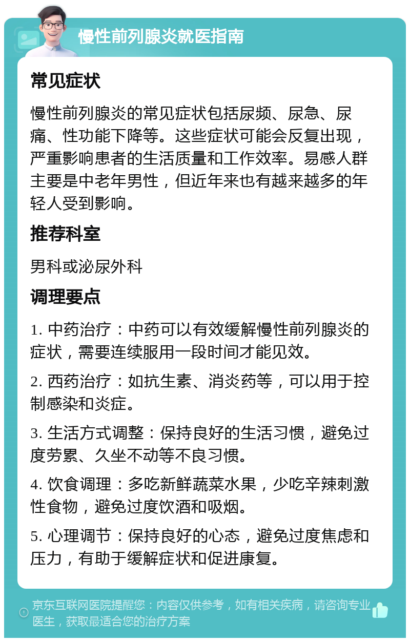 慢性前列腺炎就医指南 常见症状 慢性前列腺炎的常见症状包括尿频、尿急、尿痛、性功能下降等。这些症状可能会反复出现，严重影响患者的生活质量和工作效率。易感人群主要是中老年男性，但近年来也有越来越多的年轻人受到影响。 推荐科室 男科或泌尿外科 调理要点 1. 中药治疗：中药可以有效缓解慢性前列腺炎的症状，需要连续服用一段时间才能见效。 2. 西药治疗：如抗生素、消炎药等，可以用于控制感染和炎症。 3. 生活方式调整：保持良好的生活习惯，避免过度劳累、久坐不动等不良习惯。 4. 饮食调理：多吃新鲜蔬菜水果，少吃辛辣刺激性食物，避免过度饮酒和吸烟。 5. 心理调节：保持良好的心态，避免过度焦虑和压力，有助于缓解症状和促进康复。