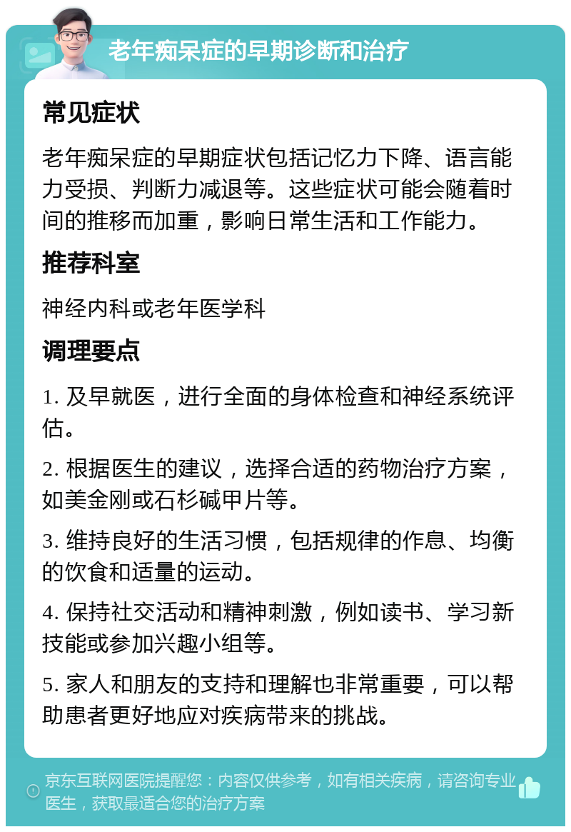 老年痴呆症的早期诊断和治疗 常见症状 老年痴呆症的早期症状包括记忆力下降、语言能力受损、判断力减退等。这些症状可能会随着时间的推移而加重，影响日常生活和工作能力。 推荐科室 神经内科或老年医学科 调理要点 1. 及早就医，进行全面的身体检查和神经系统评估。 2. 根据医生的建议，选择合适的药物治疗方案，如美金刚或石杉碱甲片等。 3. 维持良好的生活习惯，包括规律的作息、均衡的饮食和适量的运动。 4. 保持社交活动和精神刺激，例如读书、学习新技能或参加兴趣小组等。 5. 家人和朋友的支持和理解也非常重要，可以帮助患者更好地应对疾病带来的挑战。