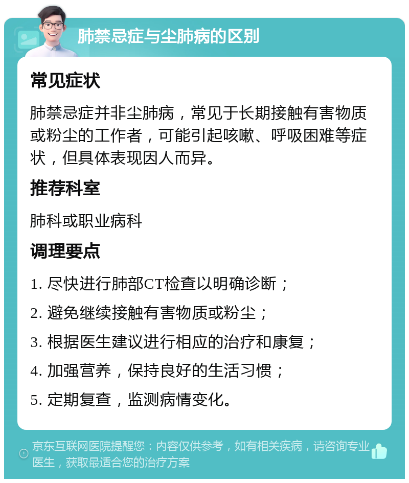 肺禁忌症与尘肺病的区别 常见症状 肺禁忌症并非尘肺病，常见于长期接触有害物质或粉尘的工作者，可能引起咳嗽、呼吸困难等症状，但具体表现因人而异。 推荐科室 肺科或职业病科 调理要点 1. 尽快进行肺部CT检查以明确诊断； 2. 避免继续接触有害物质或粉尘； 3. 根据医生建议进行相应的治疗和康复； 4. 加强营养，保持良好的生活习惯； 5. 定期复查，监测病情变化。