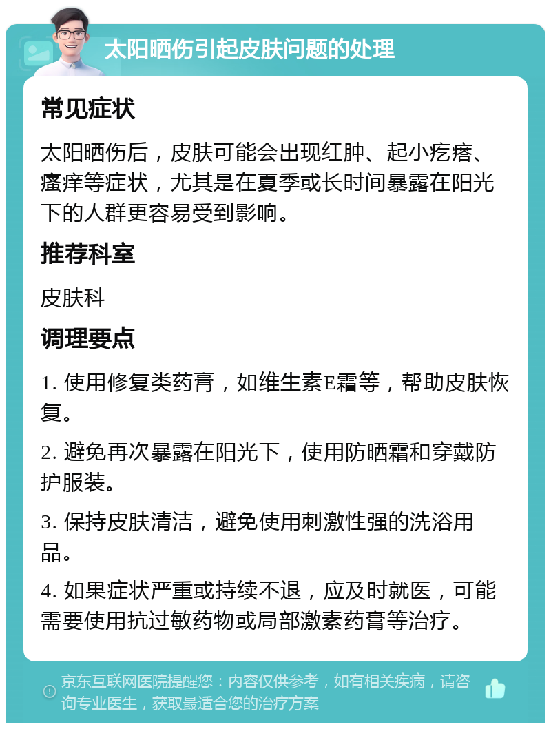 太阳晒伤引起皮肤问题的处理 常见症状 太阳晒伤后，皮肤可能会出现红肿、起小疙瘩、瘙痒等症状，尤其是在夏季或长时间暴露在阳光下的人群更容易受到影响。 推荐科室 皮肤科 调理要点 1. 使用修复类药膏，如维生素E霜等，帮助皮肤恢复。 2. 避免再次暴露在阳光下，使用防晒霜和穿戴防护服装。 3. 保持皮肤清洁，避免使用刺激性强的洗浴用品。 4. 如果症状严重或持续不退，应及时就医，可能需要使用抗过敏药物或局部激素药膏等治疗。