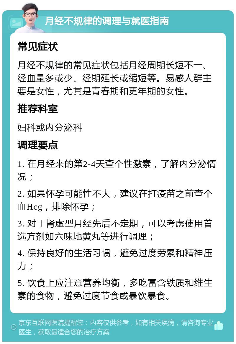 月经不规律的调理与就医指南 常见症状 月经不规律的常见症状包括月经周期长短不一、经血量多或少、经期延长或缩短等。易感人群主要是女性，尤其是青春期和更年期的女性。 推荐科室 妇科或内分泌科 调理要点 1. 在月经来的第2-4天查个性激素，了解内分泌情况； 2. 如果怀孕可能性不大，建议在打疫苗之前查个血Hcg，排除怀孕； 3. 对于肾虚型月经先后不定期，可以考虑使用首选方剂如六味地黄丸等进行调理； 4. 保持良好的生活习惯，避免过度劳累和精神压力； 5. 饮食上应注意营养均衡，多吃富含铁质和维生素的食物，避免过度节食或暴饮暴食。