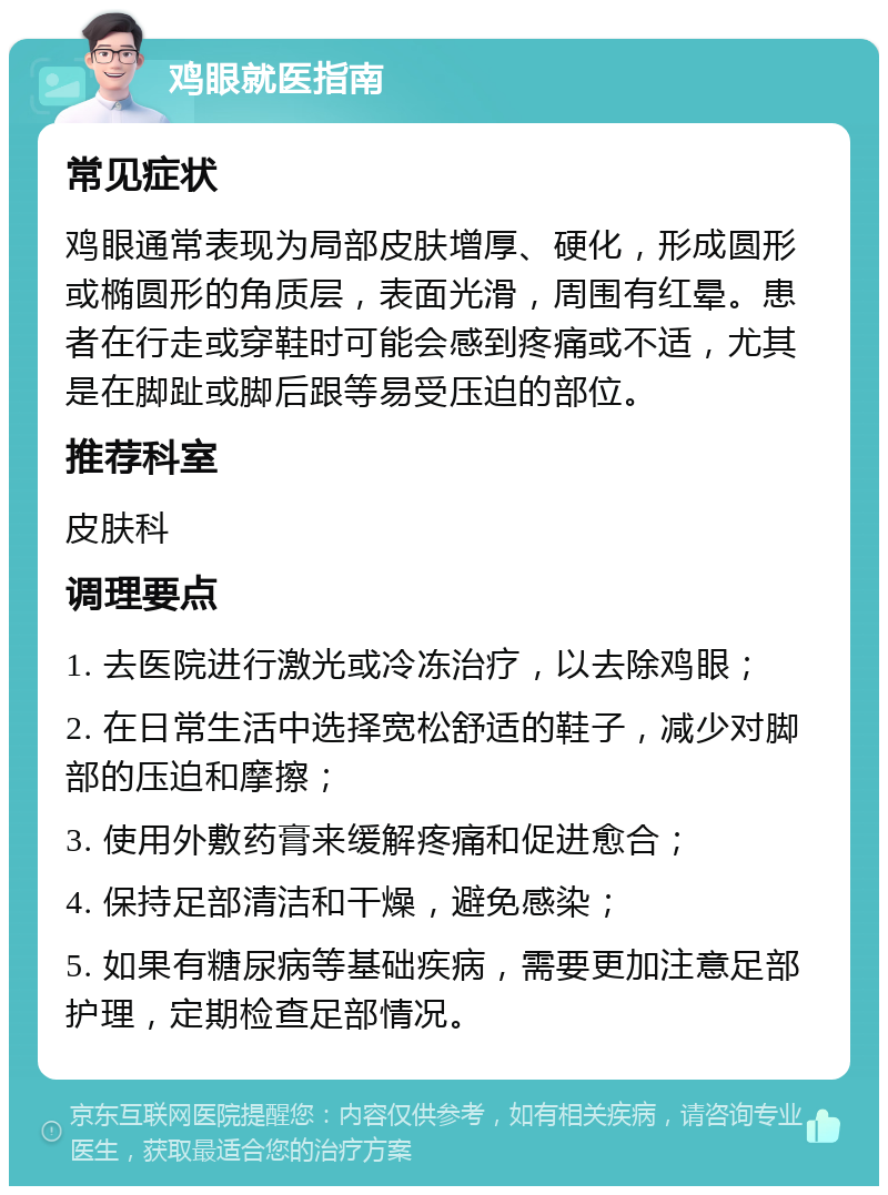 鸡眼就医指南 常见症状 鸡眼通常表现为局部皮肤增厚、硬化，形成圆形或椭圆形的角质层，表面光滑，周围有红晕。患者在行走或穿鞋时可能会感到疼痛或不适，尤其是在脚趾或脚后跟等易受压迫的部位。 推荐科室 皮肤科 调理要点 1. 去医院进行激光或冷冻治疗，以去除鸡眼； 2. 在日常生活中选择宽松舒适的鞋子，减少对脚部的压迫和摩擦； 3. 使用外敷药膏来缓解疼痛和促进愈合； 4. 保持足部清洁和干燥，避免感染； 5. 如果有糖尿病等基础疾病，需要更加注意足部护理，定期检查足部情况。