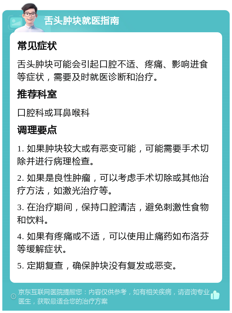 舌头肿块就医指南 常见症状 舌头肿块可能会引起口腔不适、疼痛、影响进食等症状，需要及时就医诊断和治疗。 推荐科室 口腔科或耳鼻喉科 调理要点 1. 如果肿块较大或有恶变可能，可能需要手术切除并进行病理检查。 2. 如果是良性肿瘤，可以考虑手术切除或其他治疗方法，如激光治疗等。 3. 在治疗期间，保持口腔清洁，避免刺激性食物和饮料。 4. 如果有疼痛或不适，可以使用止痛药如布洛芬等缓解症状。 5. 定期复查，确保肿块没有复发或恶变。