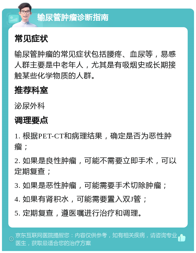 输尿管肿瘤诊断指南 常见症状 输尿管肿瘤的常见症状包括腰疼、血尿等，易感人群主要是中老年人，尤其是有吸烟史或长期接触某些化学物质的人群。 推荐科室 泌尿外科 调理要点 1. 根据PET-CT和病理结果，确定是否为恶性肿瘤； 2. 如果是良性肿瘤，可能不需要立即手术，可以定期复查； 3. 如果是恶性肿瘤，可能需要手术切除肿瘤； 4. 如果有肾积水，可能需要置入双J管； 5. 定期复查，遵医嘱进行治疗和调理。