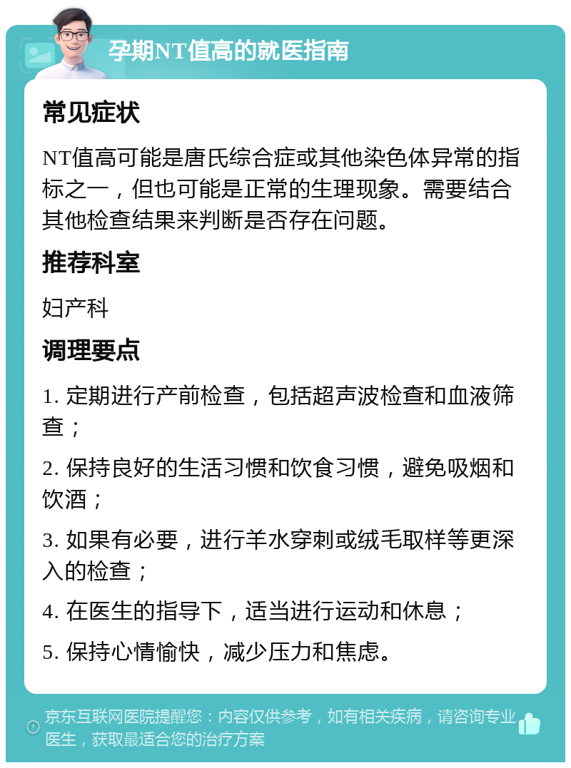 孕期NT值高的就医指南 常见症状 NT值高可能是唐氏综合症或其他染色体异常的指标之一，但也可能是正常的生理现象。需要结合其他检查结果来判断是否存在问题。 推荐科室 妇产科 调理要点 1. 定期进行产前检查，包括超声波检查和血液筛查； 2. 保持良好的生活习惯和饮食习惯，避免吸烟和饮酒； 3. 如果有必要，进行羊水穿刺或绒毛取样等更深入的检查； 4. 在医生的指导下，适当进行运动和休息； 5. 保持心情愉快，减少压力和焦虑。