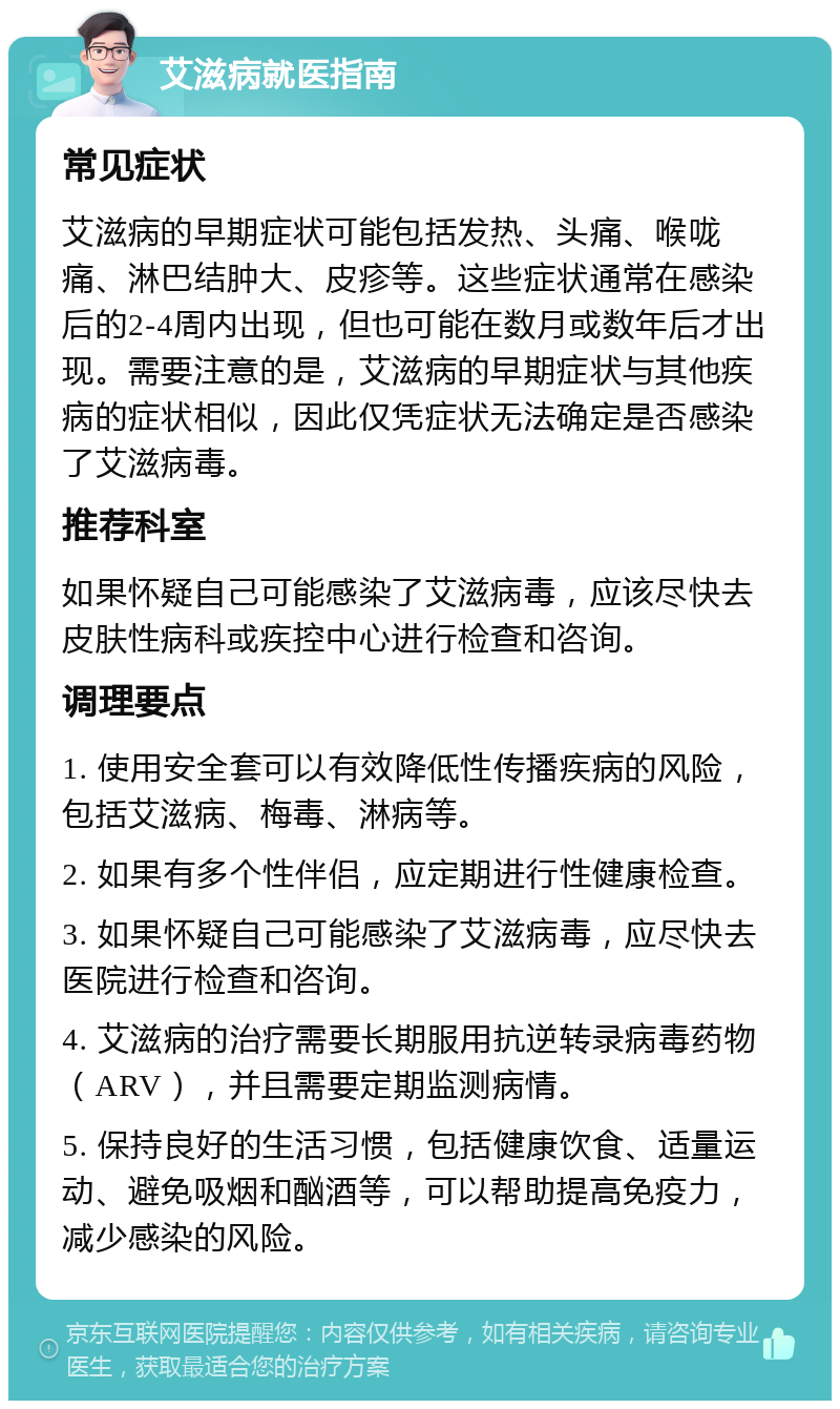 艾滋病就医指南 常见症状 艾滋病的早期症状可能包括发热、头痛、喉咙痛、淋巴结肿大、皮疹等。这些症状通常在感染后的2-4周内出现，但也可能在数月或数年后才出现。需要注意的是，艾滋病的早期症状与其他疾病的症状相似，因此仅凭症状无法确定是否感染了艾滋病毒。 推荐科室 如果怀疑自己可能感染了艾滋病毒，应该尽快去皮肤性病科或疾控中心进行检查和咨询。 调理要点 1. 使用安全套可以有效降低性传播疾病的风险，包括艾滋病、梅毒、淋病等。 2. 如果有多个性伴侣，应定期进行性健康检查。 3. 如果怀疑自己可能感染了艾滋病毒，应尽快去医院进行检查和咨询。 4. 艾滋病的治疗需要长期服用抗逆转录病毒药物（ARV），并且需要定期监测病情。 5. 保持良好的生活习惯，包括健康饮食、适量运动、避免吸烟和酗酒等，可以帮助提高免疫力，减少感染的风险。