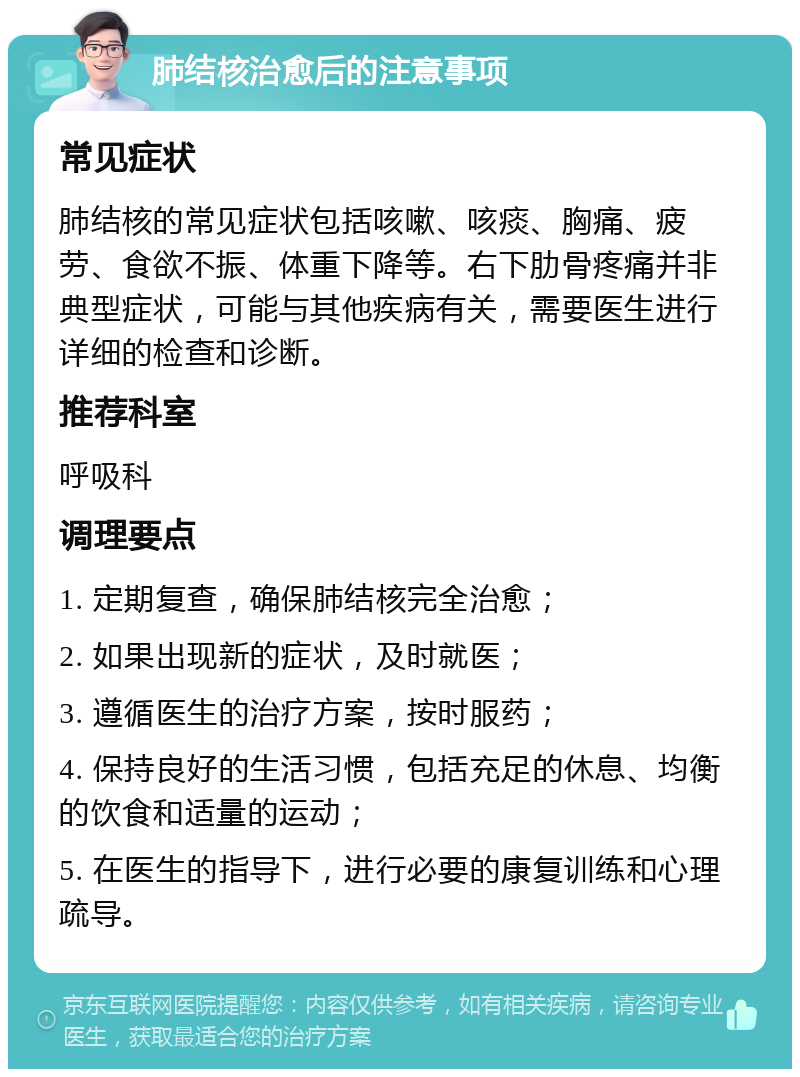 肺结核治愈后的注意事项 常见症状 肺结核的常见症状包括咳嗽、咳痰、胸痛、疲劳、食欲不振、体重下降等。右下肋骨疼痛并非典型症状，可能与其他疾病有关，需要医生进行详细的检查和诊断。 推荐科室 呼吸科 调理要点 1. 定期复查，确保肺结核完全治愈； 2. 如果出现新的症状，及时就医； 3. 遵循医生的治疗方案，按时服药； 4. 保持良好的生活习惯，包括充足的休息、均衡的饮食和适量的运动； 5. 在医生的指导下，进行必要的康复训练和心理疏导。