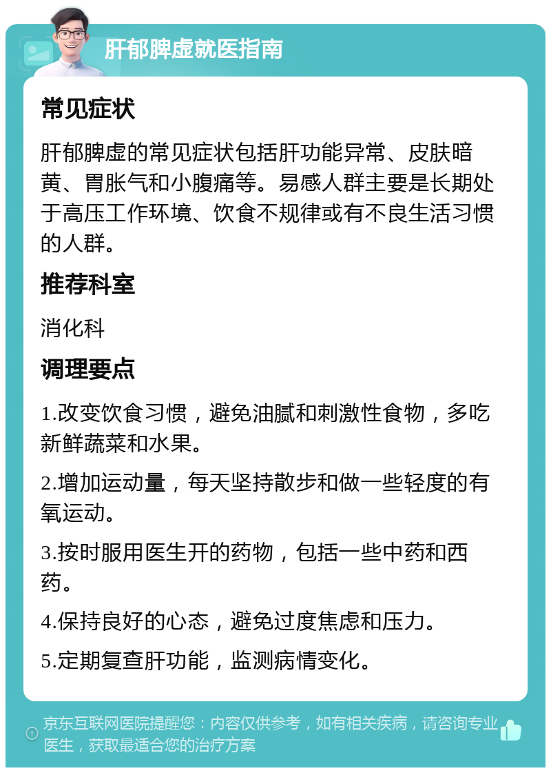 肝郁脾虚就医指南 常见症状 肝郁脾虚的常见症状包括肝功能异常、皮肤暗黄、胃胀气和小腹痛等。易感人群主要是长期处于高压工作环境、饮食不规律或有不良生活习惯的人群。 推荐科室 消化科 调理要点 1.改变饮食习惯，避免油腻和刺激性食物，多吃新鲜蔬菜和水果。 2.增加运动量，每天坚持散步和做一些轻度的有氧运动。 3.按时服用医生开的药物，包括一些中药和西药。 4.保持良好的心态，避免过度焦虑和压力。 5.定期复查肝功能，监测病情变化。