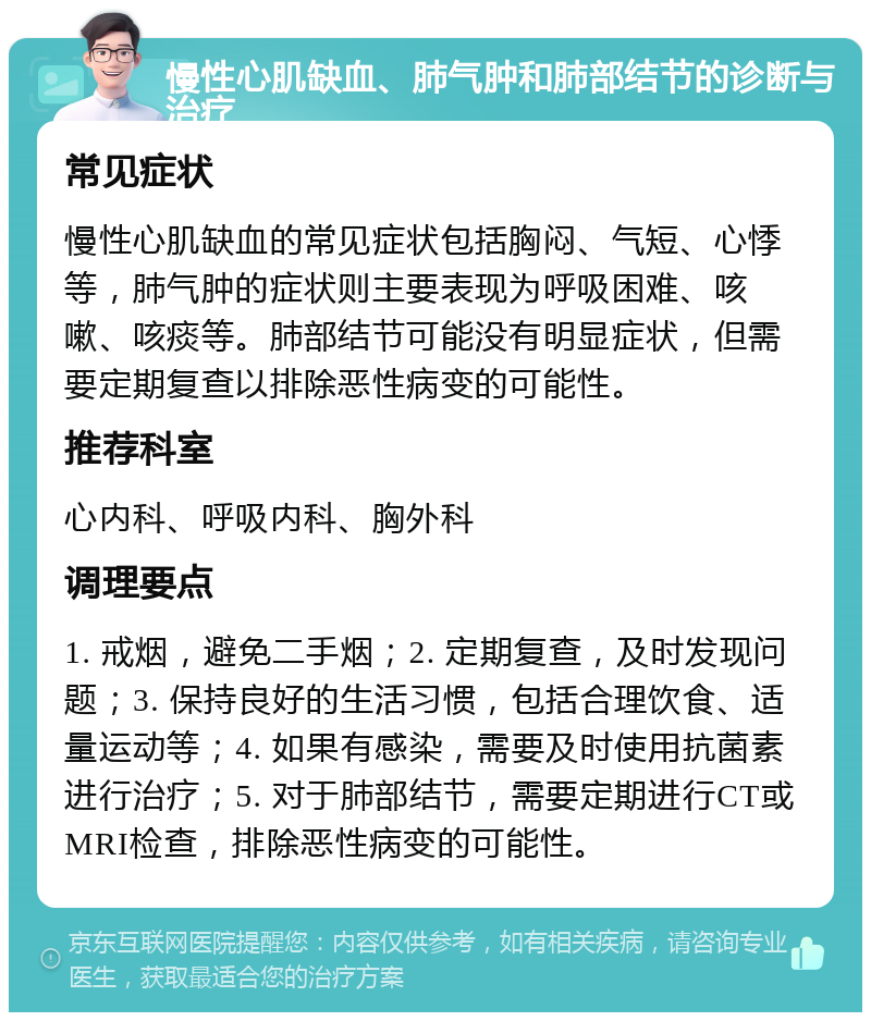 慢性心肌缺血、肺气肿和肺部结节的诊断与治疗 常见症状 慢性心肌缺血的常见症状包括胸闷、气短、心悸等，肺气肿的症状则主要表现为呼吸困难、咳嗽、咳痰等。肺部结节可能没有明显症状，但需要定期复查以排除恶性病变的可能性。 推荐科室 心内科、呼吸内科、胸外科 调理要点 1. 戒烟，避免二手烟；2. 定期复查，及时发现问题；3. 保持良好的生活习惯，包括合理饮食、适量运动等；4. 如果有感染，需要及时使用抗菌素进行治疗；5. 对于肺部结节，需要定期进行CT或MRI检查，排除恶性病变的可能性。