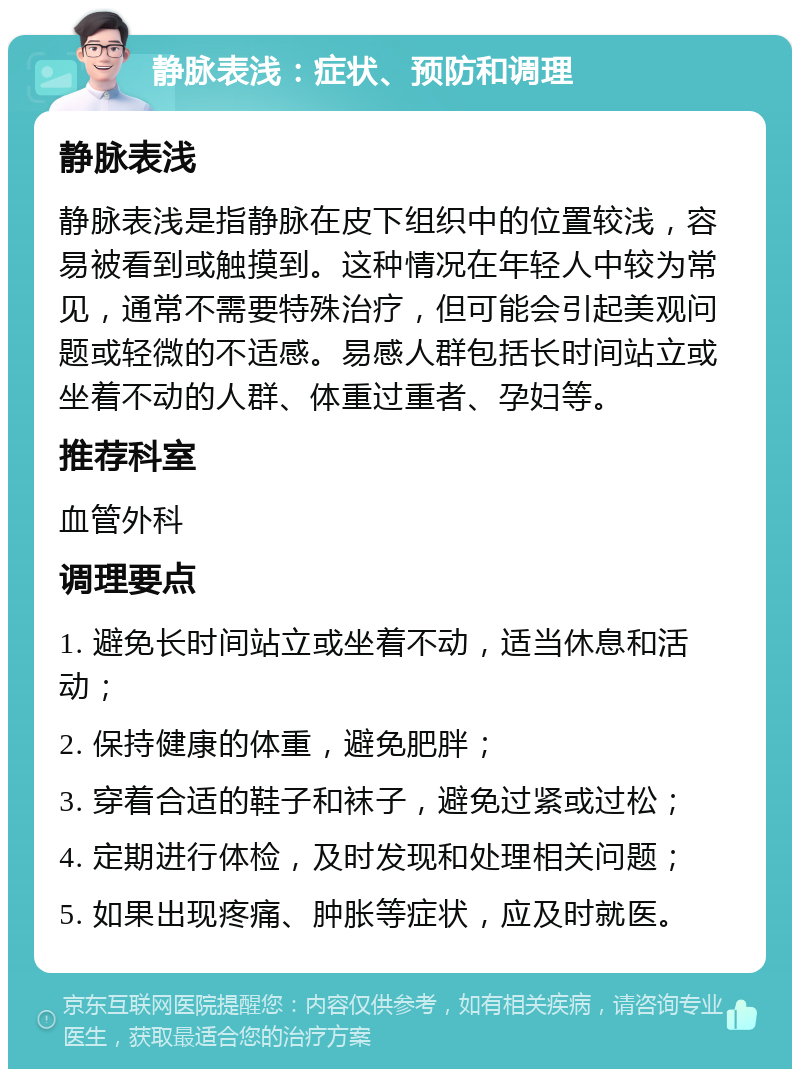 静脉表浅：症状、预防和调理 静脉表浅 静脉表浅是指静脉在皮下组织中的位置较浅，容易被看到或触摸到。这种情况在年轻人中较为常见，通常不需要特殊治疗，但可能会引起美观问题或轻微的不适感。易感人群包括长时间站立或坐着不动的人群、体重过重者、孕妇等。 推荐科室 血管外科 调理要点 1. 避免长时间站立或坐着不动，适当休息和活动； 2. 保持健康的体重，避免肥胖； 3. 穿着合适的鞋子和袜子，避免过紧或过松； 4. 定期进行体检，及时发现和处理相关问题； 5. 如果出现疼痛、肿胀等症状，应及时就医。