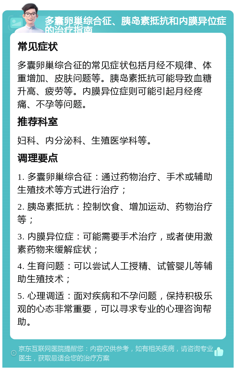 多囊卵巢综合征、胰岛素抵抗和内膜异位症的治疗指南 常见症状 多囊卵巢综合征的常见症状包括月经不规律、体重增加、皮肤问题等。胰岛素抵抗可能导致血糖升高、疲劳等。内膜异位症则可能引起月经疼痛、不孕等问题。 推荐科室 妇科、内分泌科、生殖医学科等。 调理要点 1. 多囊卵巢综合征：通过药物治疗、手术或辅助生殖技术等方式进行治疗； 2. 胰岛素抵抗：控制饮食、增加运动、药物治疗等； 3. 内膜异位症：可能需要手术治疗，或者使用激素药物来缓解症状； 4. 生育问题：可以尝试人工授精、试管婴儿等辅助生殖技术； 5. 心理调适：面对疾病和不孕问题，保持积极乐观的心态非常重要，可以寻求专业的心理咨询帮助。