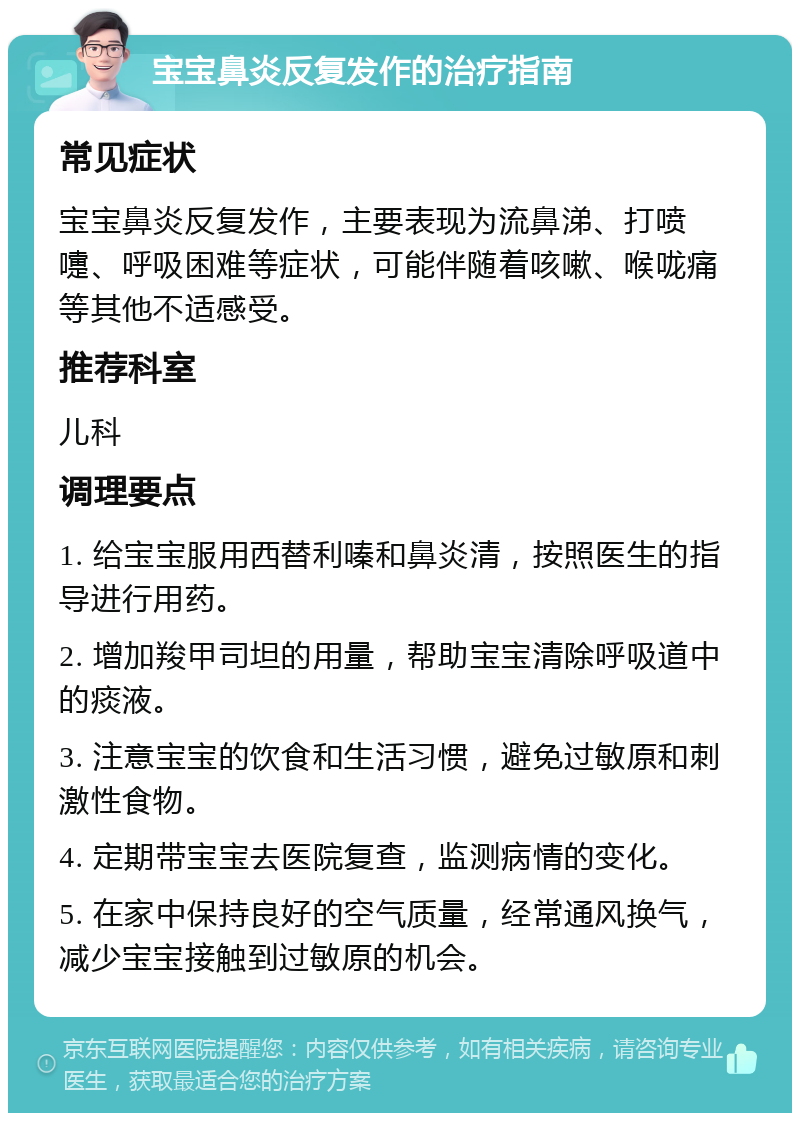 宝宝鼻炎反复发作的治疗指南 常见症状 宝宝鼻炎反复发作，主要表现为流鼻涕、打喷嚏、呼吸困难等症状，可能伴随着咳嗽、喉咙痛等其他不适感受。 推荐科室 儿科 调理要点 1. 给宝宝服用西替利嗪和鼻炎清，按照医生的指导进行用药。 2. 增加羧甲司坦的用量，帮助宝宝清除呼吸道中的痰液。 3. 注意宝宝的饮食和生活习惯，避免过敏原和刺激性食物。 4. 定期带宝宝去医院复查，监测病情的变化。 5. 在家中保持良好的空气质量，经常通风换气，减少宝宝接触到过敏原的机会。