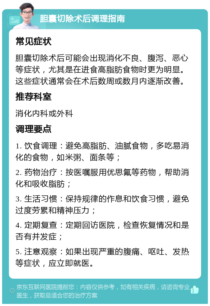 胆囊切除术后调理指南 常见症状 胆囊切除术后可能会出现消化不良、腹泻、恶心等症状，尤其是在进食高脂肪食物时更为明显。这些症状通常会在术后数周或数月内逐渐改善。 推荐科室 消化内科或外科 调理要点 1. 饮食调理：避免高脂肪、油腻食物，多吃易消化的食物，如米粥、面条等； 2. 药物治疗：按医嘱服用优思氟等药物，帮助消化和吸收脂肪； 3. 生活习惯：保持规律的作息和饮食习惯，避免过度劳累和精神压力； 4. 定期复查：定期回访医院，检查恢复情况和是否有并发症； 5. 注意观察：如果出现严重的腹痛、呕吐、发热等症状，应立即就医。