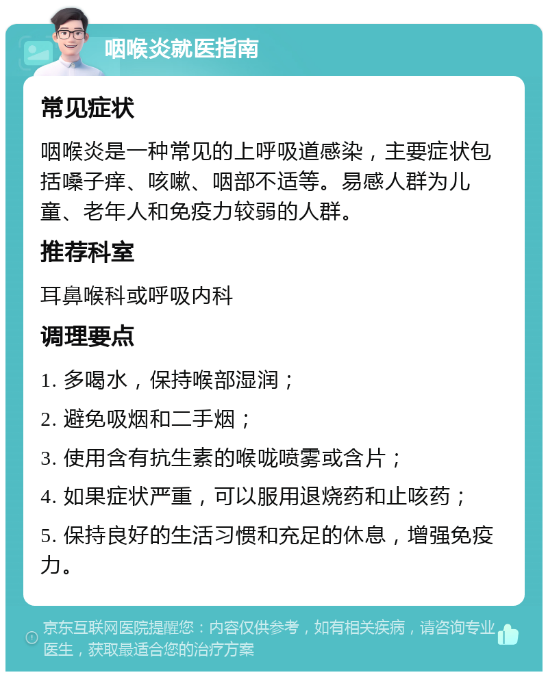 咽喉炎就医指南 常见症状 咽喉炎是一种常见的上呼吸道感染，主要症状包括嗓子痒、咳嗽、咽部不适等。易感人群为儿童、老年人和免疫力较弱的人群。 推荐科室 耳鼻喉科或呼吸内科 调理要点 1. 多喝水，保持喉部湿润； 2. 避免吸烟和二手烟； 3. 使用含有抗生素的喉咙喷雾或含片； 4. 如果症状严重，可以服用退烧药和止咳药； 5. 保持良好的生活习惯和充足的休息，增强免疫力。