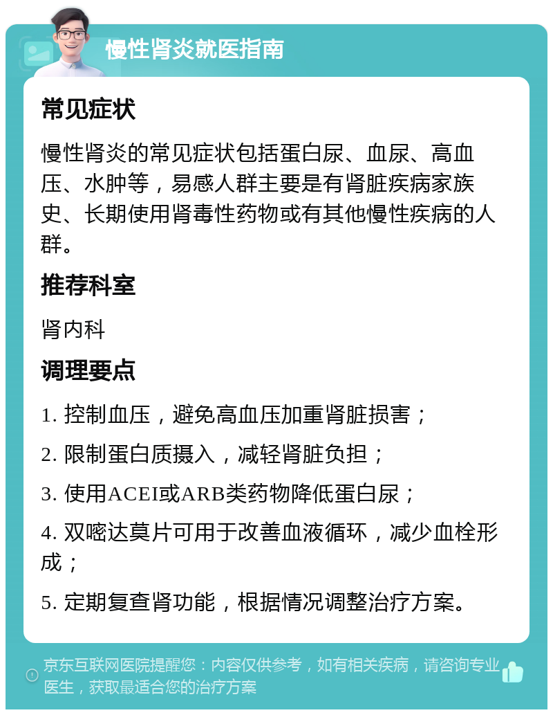 慢性肾炎就医指南 常见症状 慢性肾炎的常见症状包括蛋白尿、血尿、高血压、水肿等，易感人群主要是有肾脏疾病家族史、长期使用肾毒性药物或有其他慢性疾病的人群。 推荐科室 肾内科 调理要点 1. 控制血压，避免高血压加重肾脏损害； 2. 限制蛋白质摄入，减轻肾脏负担； 3. 使用ACEI或ARB类药物降低蛋白尿； 4. 双嘧达莫片可用于改善血液循环，减少血栓形成； 5. 定期复查肾功能，根据情况调整治疗方案。